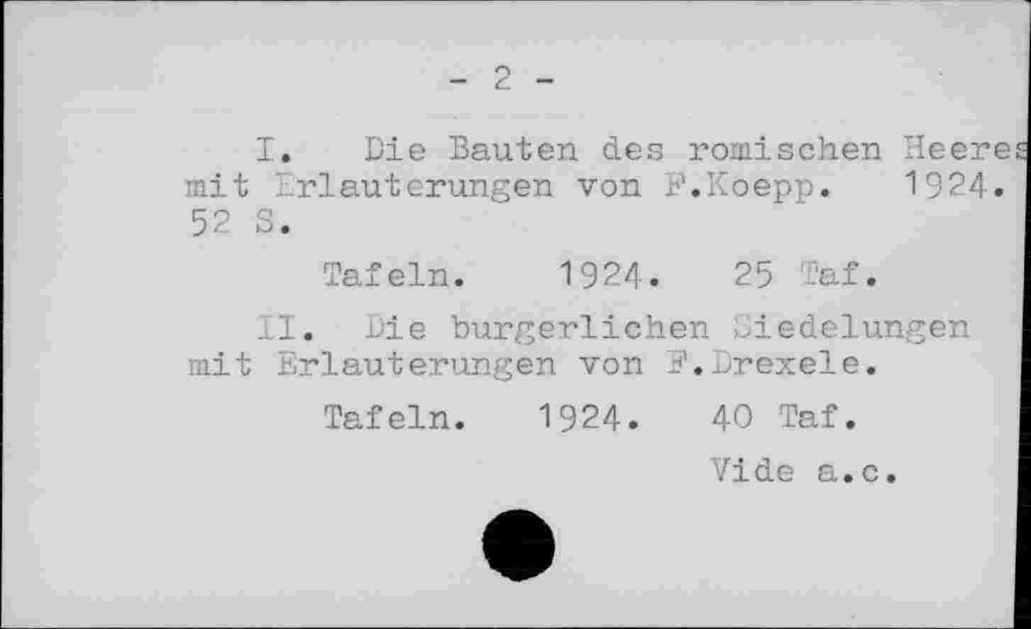 ﻿2
I.	Die Bauten des römischen Heere mit Erläuterungen von F.Koepp. 1924. 52 S.
Tafeln. 1924.	25 Taf.
II.	Die bürgerlichen Siedelungen mit Erläuterungen von E.Drexele.
Tafeln. 1924.	40 Taf.
Vide a.c.